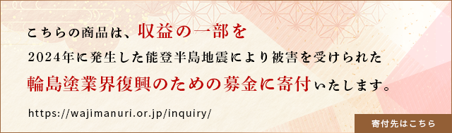 こちらの商品は、収益の一部を2024年に発生した能登半島地震により被害を受けられた輪島塗業界復興のための募金に寄付いたします。